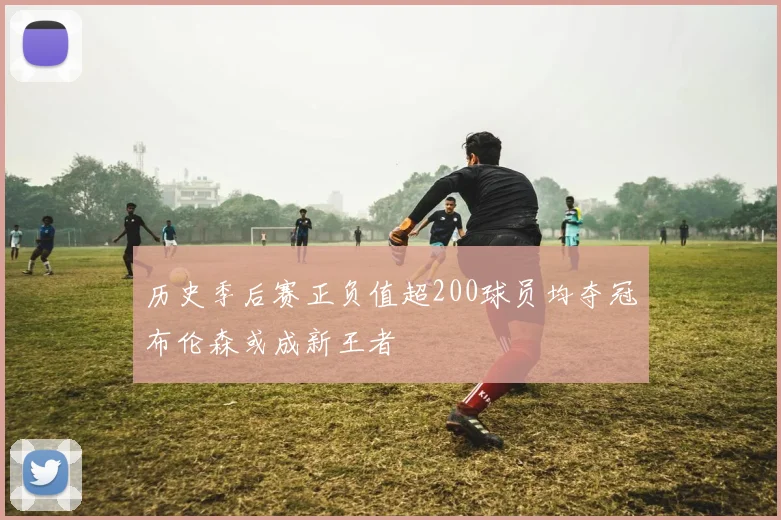 历史季后赛正负值超200球员均夺冠布伦森或成新王者