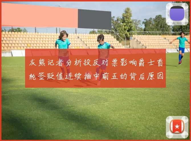 灰熊记者分析投反对票影响爵士首轮签贬值连续抽中前五的背后原因