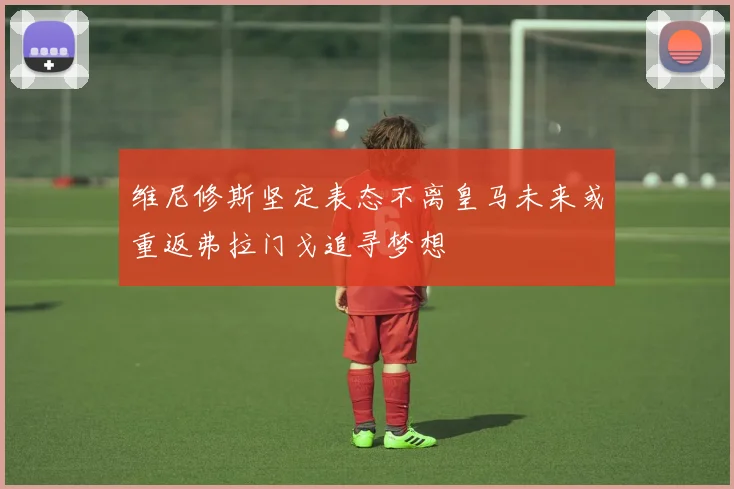 维尼修斯坚定表态不离皇马未来或重返弗拉门戈追寻梦想