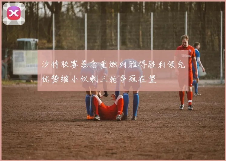 沙特联赛悬念重燃利雅得胜利领先优势缩小仅剩三轮争冠在望