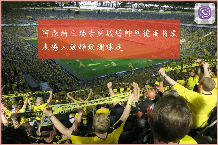 阿森纳主场告别战塔帅厄德高将发表感人致辞致谢球迷