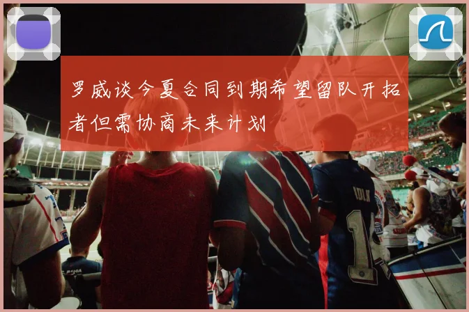罗威谈今夏合同到期希望留队开拓者但需协商未来计划