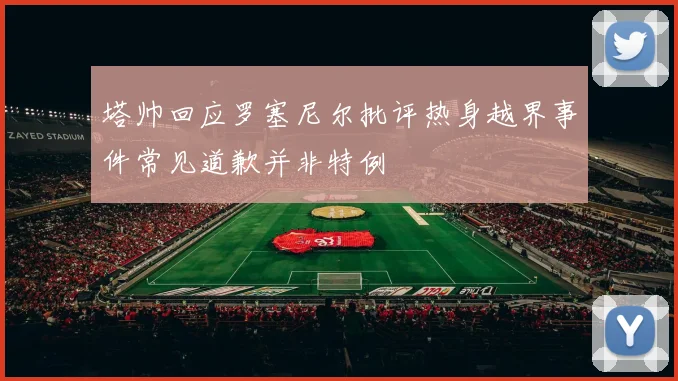 塔帅回应罗塞尼尔批评热身越界事件常见道歉并非特例