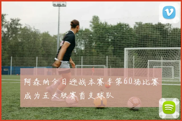 阿森纳今日迎战本赛季第60场比赛成为五大联赛首支球队