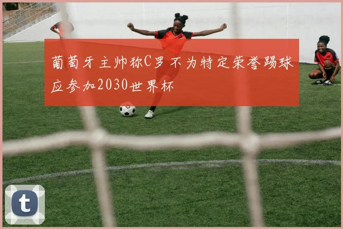葡萄牙主帅称C罗不为特定荣誉踢球应参加2030世界杯