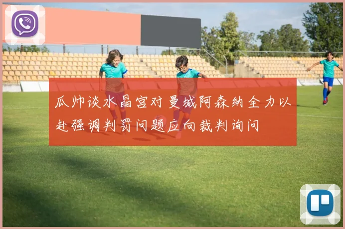 瓜帅谈水晶宫对曼城阿森纳全力以赴强调判罚问题应向裁判询问