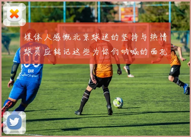 媒体人感慨北京球迷的坚持与热情球员应铭记这些为你们呐喊的面孔